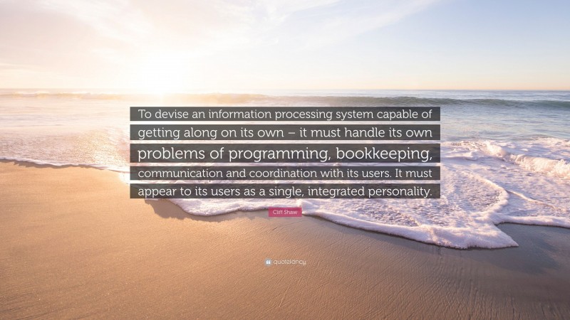 Cliff Shaw Quote: “To devise an information processing system capable of getting along on its own – it must handle its own problems of programming, bookkeeping, communication and coordination with its users. It must appear to its users as a single, integrated personality.”