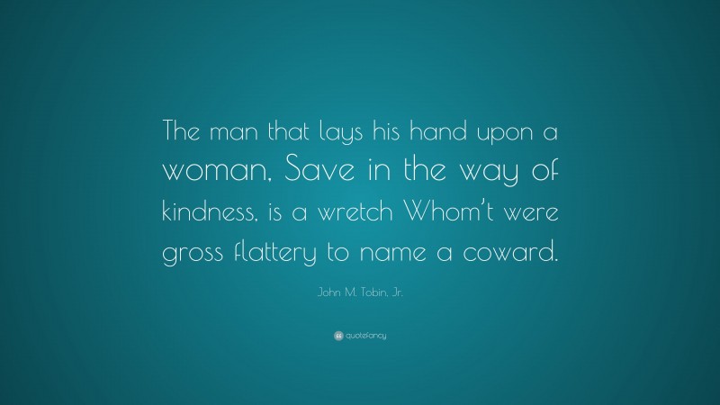 John M. Tobin, Jr. Quote: “The man that lays his hand upon a woman, Save in the way of kindness, is a wretch Whom’t were gross flattery to name a coward.”
