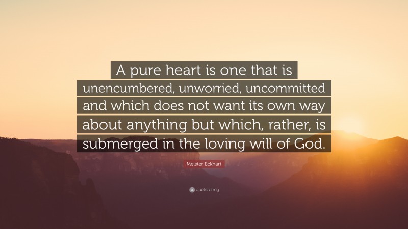 Meister Eckhart Quote: “A pure heart is one that is unencumbered, unworried, uncommitted and which does not want its own way about anything but which, rather, is submerged in the loving will of God.”