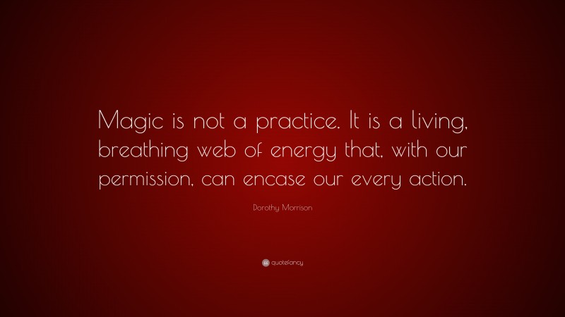 Dorothy Morrison Quote: “Magic is not a practice. It is a living, breathing web of energy that, with our permission, can encase our every action.”