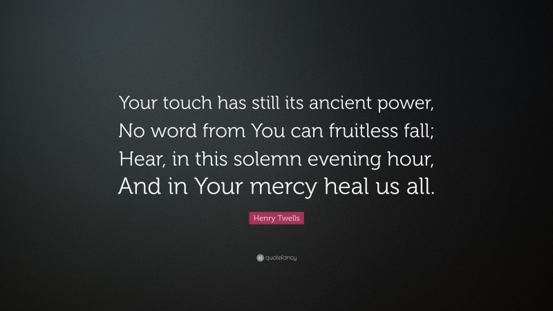 Henry Twells Quote: “Your touch has still its ancient power, No word from You can fruitless fall; Hear, in this solemn evening hour, And in Your mercy heal us all.”