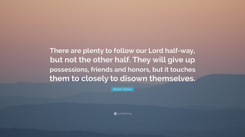Meister Eckhart Quote: “There are plenty to follow our Lord half-way, but not the other half. They will give up possessions, friends and honors, but it touches them to closely to disown themselves.”