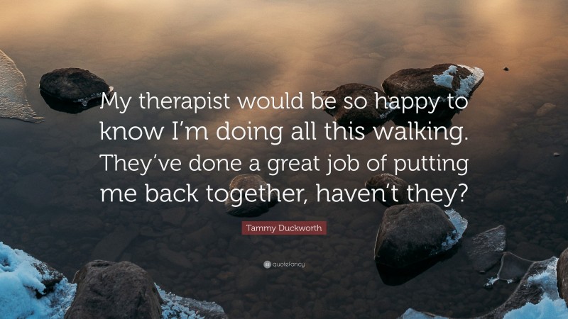 Tammy Duckworth Quote: “My therapist would be so happy to know I’m doing all this walking. They’ve done a great job of putting me back together, haven’t they?”
