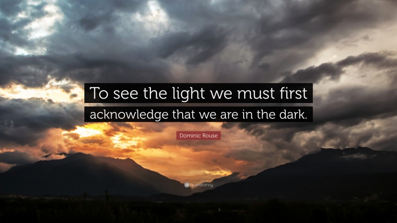 Dominic Rouse Quote: “To see the light we must first acknowledge that we are in the dark.”