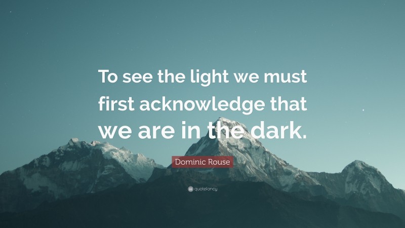 Dominic Rouse Quote: “To see the light we must first acknowledge that we are in the dark.”
