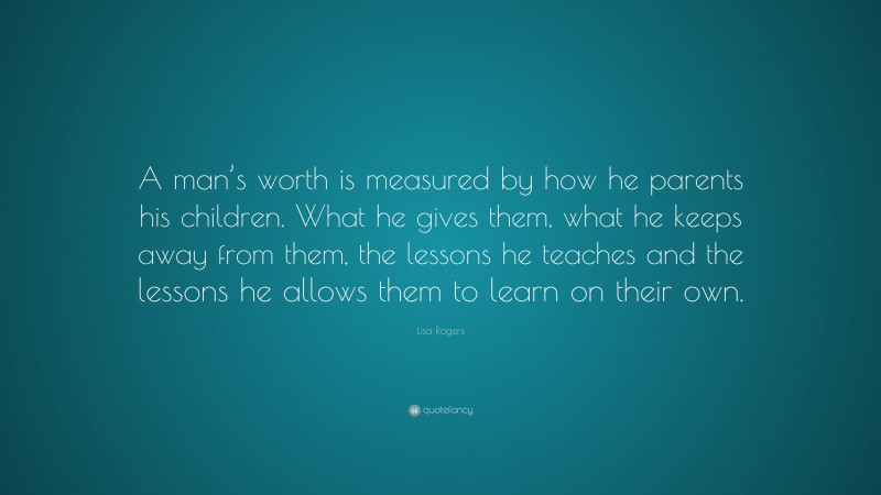 Lisa Rogers Quote: “A man’s worth is measured by how he parents his children. What he gives them, what he keeps away from them, the lessons he teaches and the lessons he allows them to learn on their own.”