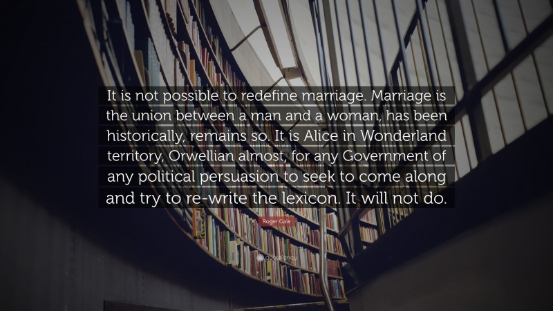 Roger Gale Quote: “It is not possible to redefine marriage. Marriage is the union between a man and a woman, has been historically, remains so. It is Alice in Wonderland territory, Orwellian almost, for any Government of any political persuasion to seek to come along and try to re-write the lexicon. It will not do.”