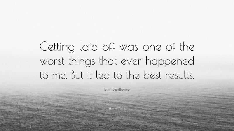 Tom Smallwood Quote: “Getting laid off was one of the worst things that ever happened to me. But it led to the best results.”