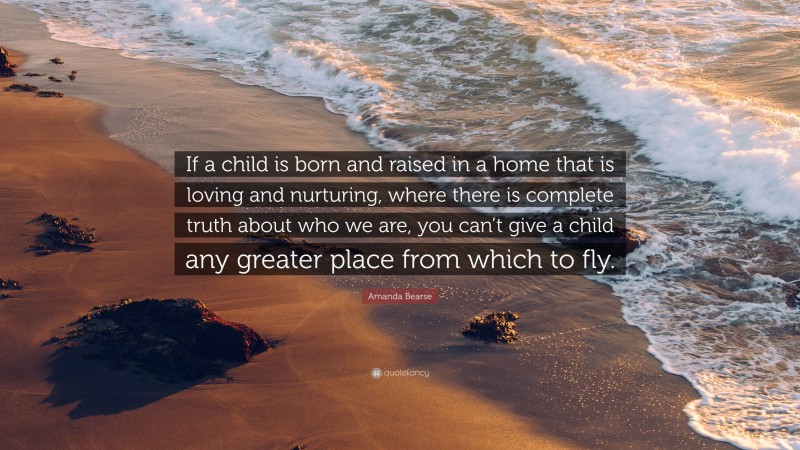 Amanda Bearse Quote: “If a child is born and raised in a home that is loving and nurturing, where there is complete truth about who we are, you can’t give a child any greater place from which to fly.”