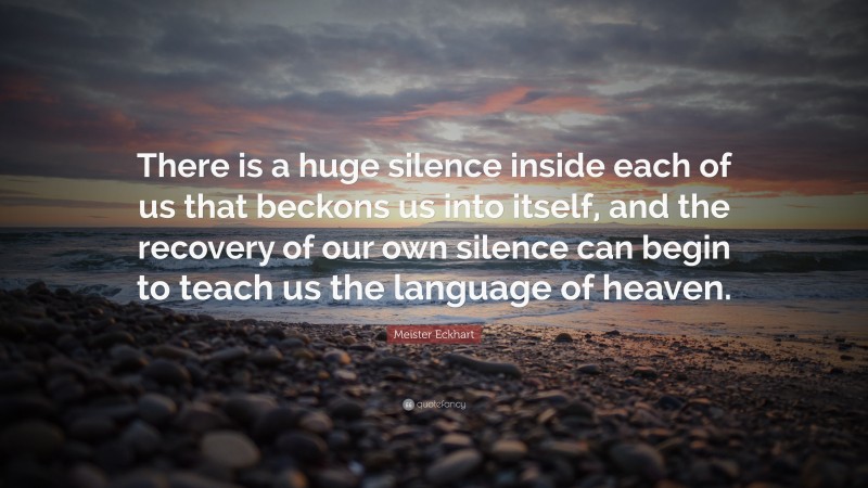 Meister Eckhart Quote: “There is a huge silence inside each of us that beckons us into itself, and the recovery of our own silence can begin to teach us the language of heaven.”