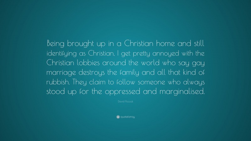 David Pocock Quote: “Being brought up in a Christian home and still identifying as Christian, I get pretty annoyed with the Christian lobbies around the world who say gay marriage destroys the family and all that kind of rubbish. They claim to follow someone who always stood up for the oppressed and marginalised.”