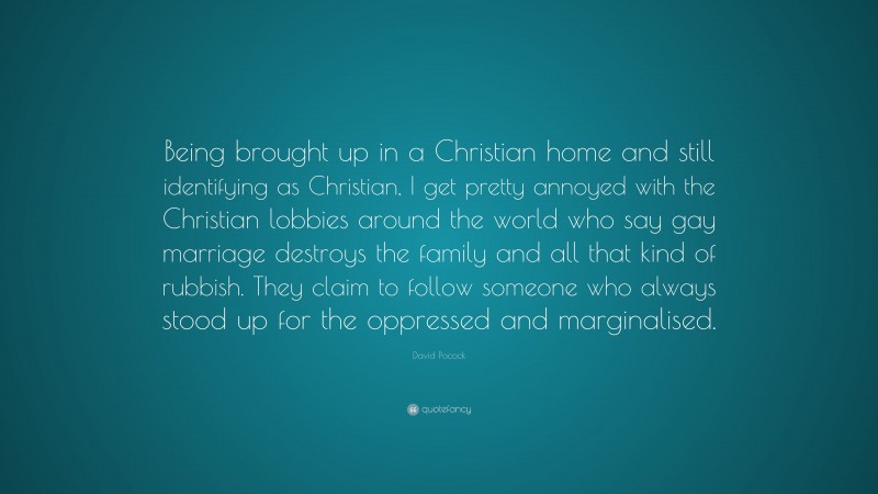 David Pocock Quote: “Being brought up in a Christian home and still identifying as Christian, I get pretty annoyed with the Christian lobbies around the world who say gay marriage destroys the family and all that kind of rubbish. They claim to follow someone who always stood up for the oppressed and marginalised.”