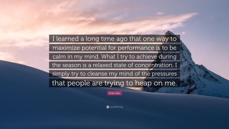 Brian Sipe Quote: “I learned a long time ago that one way to maximize potential for performance is to be calm in my mind. What I try to achieve during the season is a relaxed state of concentration. I simply try to cleanse my mind of the pressures that people are trying to heap on me.”