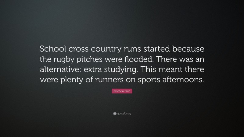 Gordon Pirie Quote: “School cross country runs started because the rugby pitches were flooded. There was an alternative: extra studying. This meant there were plenty of runners on sports afternoons.”