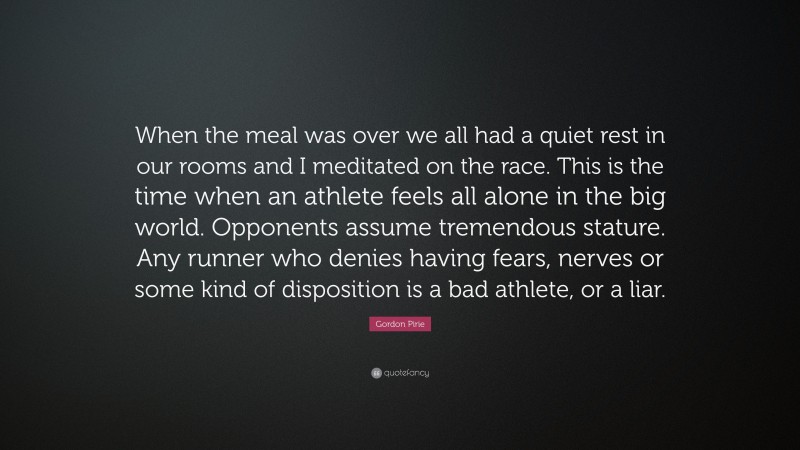 Gordon Pirie Quote: “When the meal was over we all had a quiet rest in our rooms and I meditated on the race. This is the time when an athlete feels all alone in the big world. Opponents assume tremendous stature. Any runner who denies having fears, nerves or some kind of disposition is a bad athlete, or a liar.”