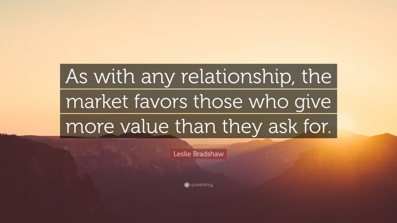 Leslie Bradshaw Quote: “As with any relationship, the market favors those who give more value than they ask for.”