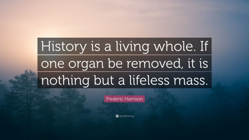 Frederic Harrison Quote: “History is a living whole. If one organ be removed, it is nothing but a lifeless mass.”