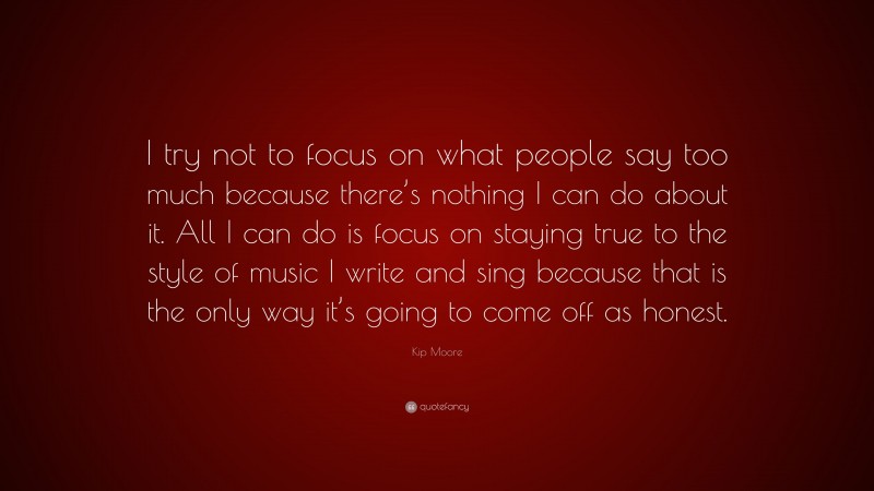 Kip Moore Quote: “I try not to focus on what people say too much because there’s nothing I can do about it. All I can do is focus on staying true to the style of music I write and sing because that is the only way it’s going to come off as honest.”