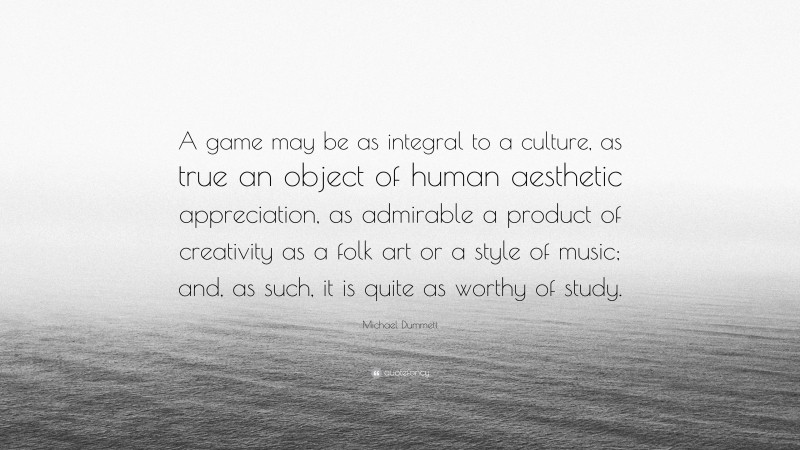 Michael Dummett Quote: “A game may be as integral to a culture, as true an object of human aesthetic appreciation, as admirable a product of creativity as a folk art or a style of music; and, as such, it is quite as worthy of study.”