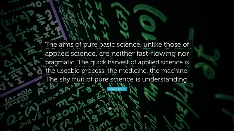 Lincoln Barnett Quote: “The aims of pure basic science, unlike those of applied science, are neither fast-flowing nor pragmatic. The quick harvest of applied science is the useable process, the medicine, the machine. The shy fruit of pure science is understanding.”