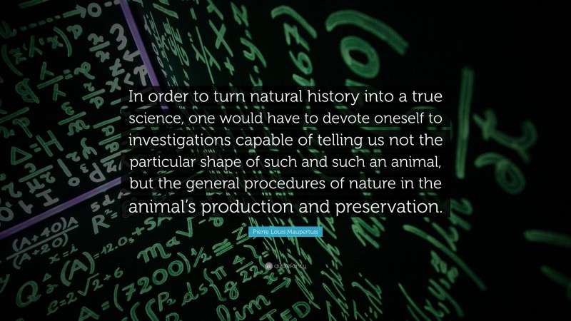 Pierre Louis Maupertuis Quote: “In order to turn natural history into a true science, one would have to devote oneself to investigations capable of telling us not the particular shape of such and such an animal, but the general procedures of nature in the animal’s production and preservation.”