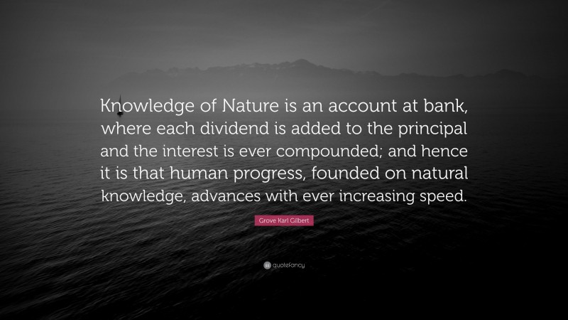 Grove Karl Gilbert Quote: “Knowledge of Nature is an account at bank, where each dividend is added to the principal and the interest is ever compounded; and hence it is that human progress, founded on natural knowledge, advances with ever increasing speed.”