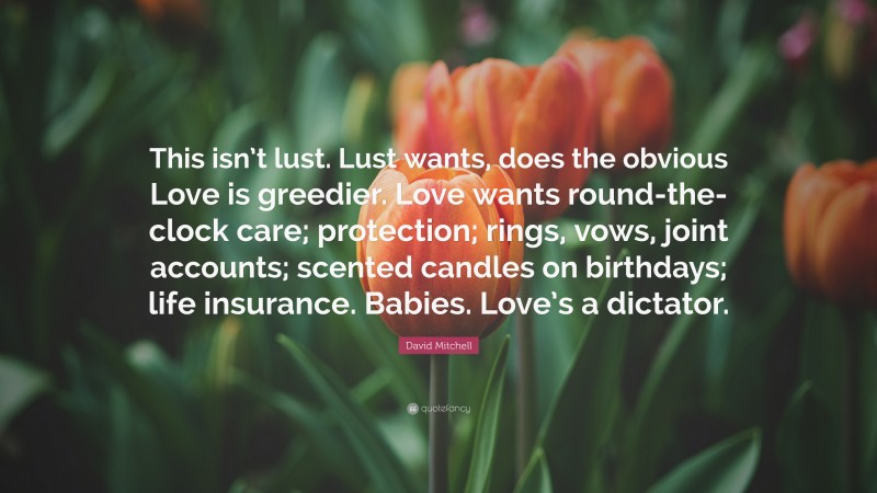 David Mitchell Quote: “This isn’t lust. Lust wants, does the obvious Love is greedier. Love wants round-the-clock care; protection; rings, vows, joint accounts; scented candles on birthdays; life insurance. Babies. Love’s a dictator.”
