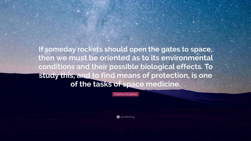 Hubertus Strughold Quote: “If someday rockets should open the gates to space, then we must be oriented as to its environmental conditions and their possible biological effects. To study this, and to find means of protection, is one of the tasks of space medicine.”
