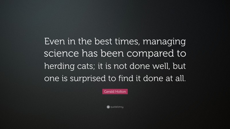 Gerald Holton Quote: “Even in the best times, managing science has been compared to herding cats; it is not done well, but one is surprised to find it done at all.”