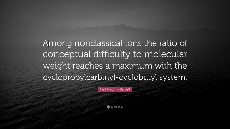 Paul Doughty Bartlett Quote: “Among nonclassical ions the ratio of conceptual difficulty to molecular weight reaches a maximum with the cyclopropylcarbinyl-cyclobutyl system.”