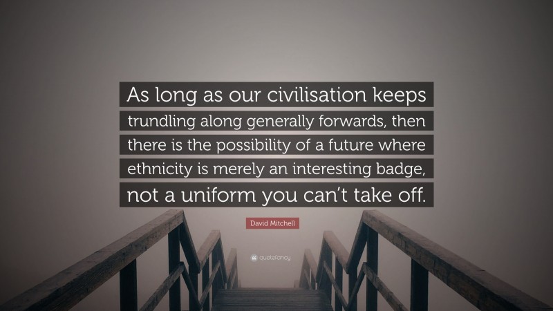 David Mitchell Quote: “As long as our civilisation keeps trundling along generally forwards, then there is the possibility of a future where ethnicity is merely an interesting badge, not a uniform you can’t take off.”