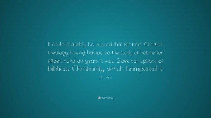 Mary Hesse Quote: “It could plausibly be argued that far from Christian theology having hampered the study of nature for fifteen hundred years, it was Greek corruptions of biblical Christianity which hampered it.”