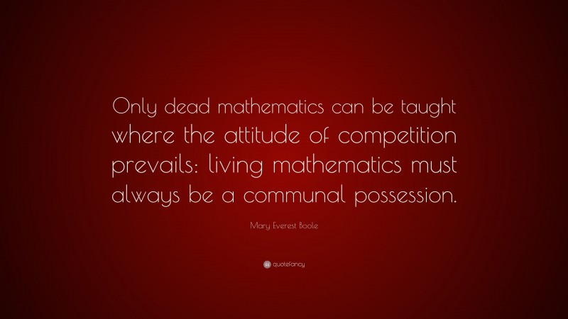 Mary Everest Boole Quote: “Only dead mathematics can be taught where the attitude of competition prevails: living mathematics must always be a communal possession.”
