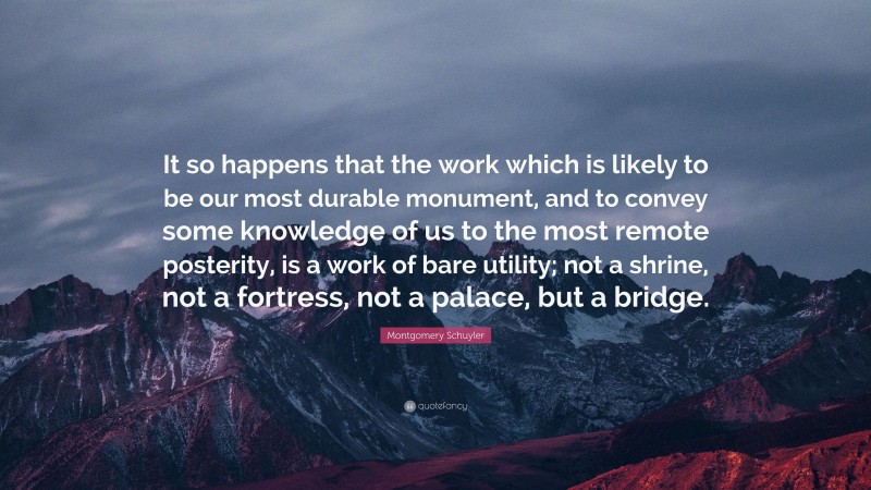 Montgomery Schuyler Quote: “It so happens that the work which is likely to be our most durable monument, and to convey some knowledge of us to the most remote posterity, is a work of bare utility; not a shrine, not a fortress, not a palace, but a bridge.”