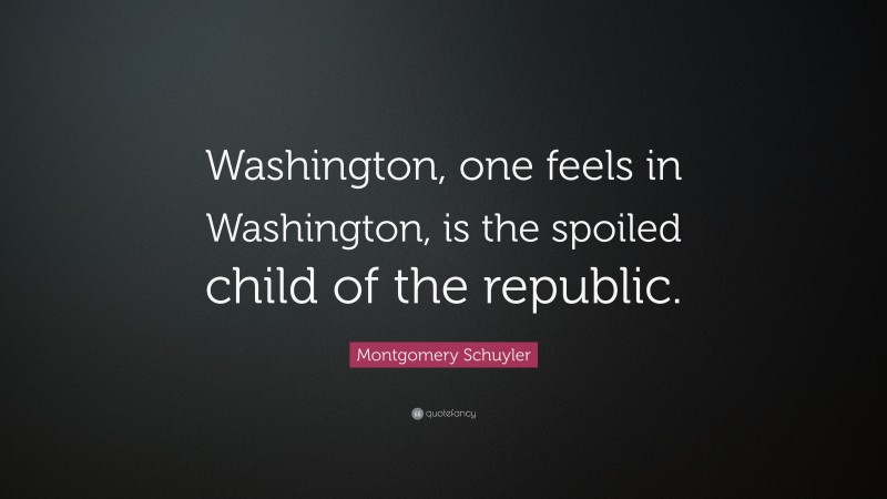 Montgomery Schuyler Quote: “Washington, one feels in Washington, is the spoiled child of the republic.”