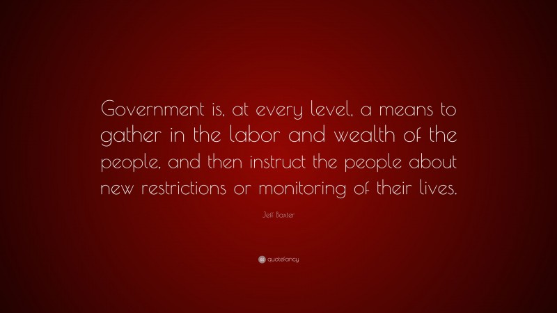 Jeff Baxter Quote: “Government is, at every level, a means to gather in the labor and wealth of the people, and then instruct the people about new restrictions or monitoring of their lives.”