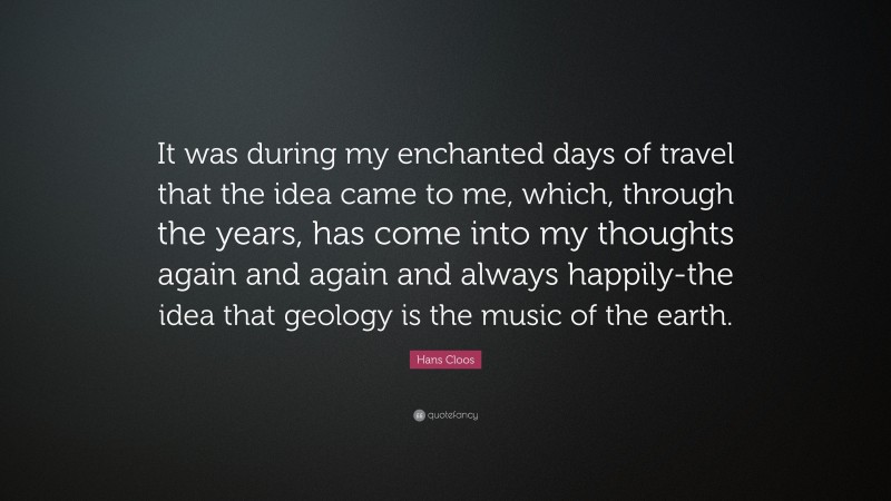 Hans Cloos Quote: “It was during my enchanted days of travel that the idea came to me, which, through the years, has come into my thoughts again and again and always happily-the idea that geology is the music of the earth.”