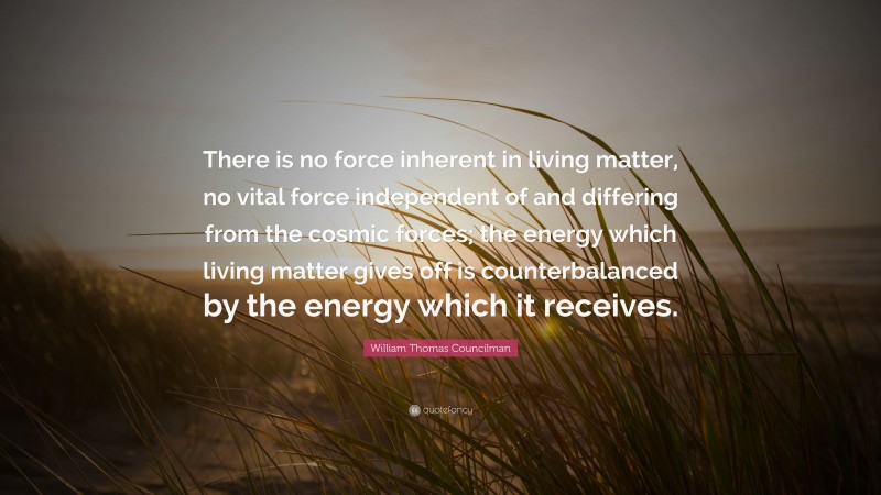 William Thomas Councilman Quote: “There is no force inherent in living matter, no vital force independent of and differing from the cosmic forces; the energy which living matter gives off is counterbalanced by the energy which it receives.”