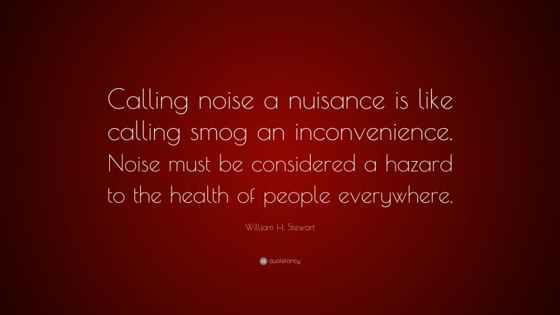 William H. Stewart Quote: “Calling noise a nuisance is like calling smog an inconvenience. Noise must be considered a hazard to the health of people everywhere.”