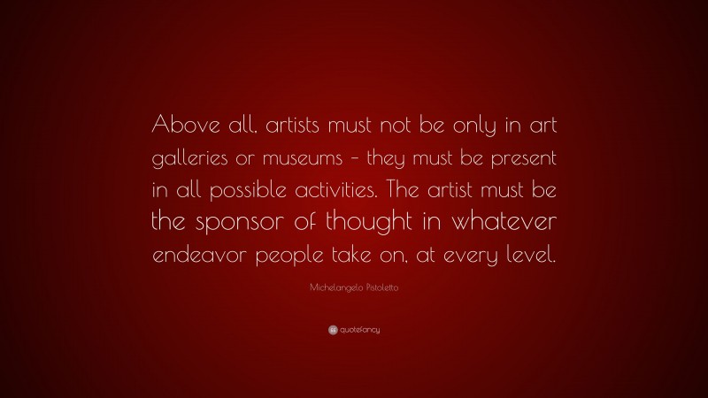 Michelangelo Pistoletto Quote: “Above all, artists must not be only in art galleries or museums – they must be present in all possible activities. The artist must be the sponsor of thought in whatever endeavor people take on, at every level.”