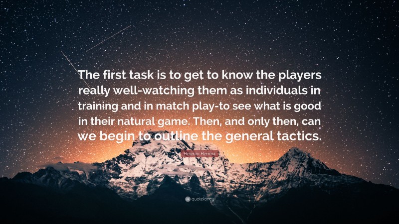 Helenio Herrera Quote: “The first task is to get to know the players really well-watching them as individuals in training and in match play-to see what is good in their natural game. Then, and only then, can we begin to outline the general tactics.”