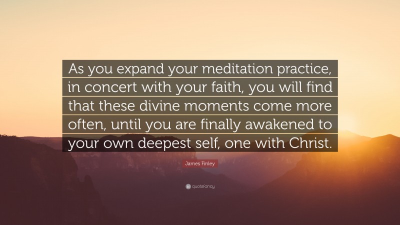 James Finley Quote: “As you expand your meditation practice, in concert with your faith, you will find that these divine moments come more often, until you are finally awakened to your own deepest self, one with Christ.”