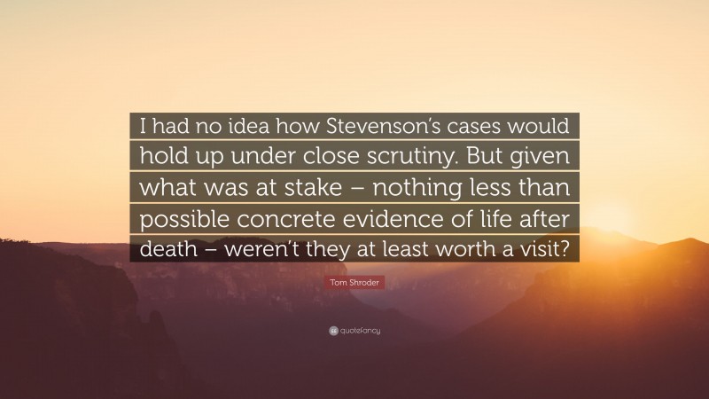 Tom Shroder Quote: “I had no idea how Stevenson’s cases would hold up under close scrutiny. But given what was at stake – nothing less than possible concrete evidence of life after death – weren’t they at least worth a visit?”