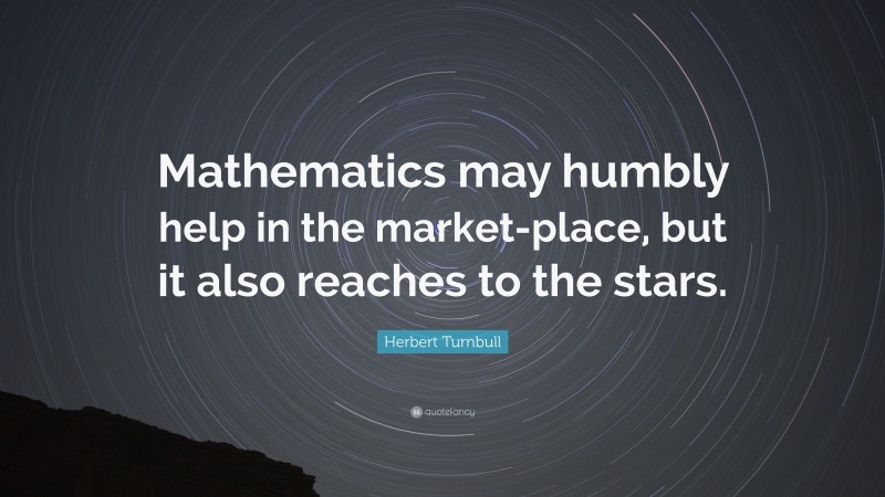Herbert Turnbull Quote: “Mathematics may humbly help in the market-place, but it also reaches to the stars.”