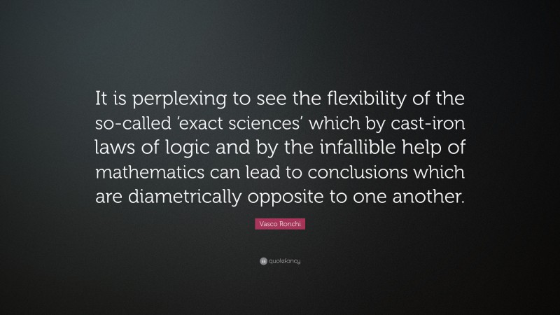 Vasco Ronchi Quote: “It is perplexing to see the flexibility of the so-called ‘exact sciences’ which by cast-iron laws of logic and by the infallible help of mathematics can lead to conclusions which are diametrically opposite to one another.”