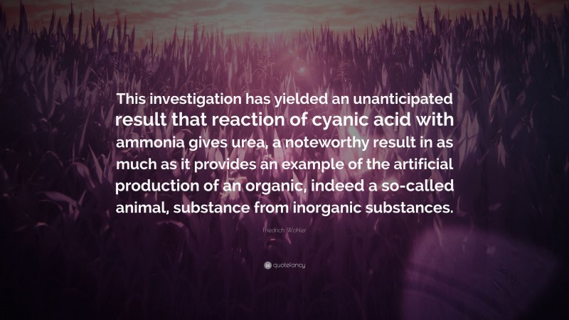 Friedrich Wohler Quote: “This investigation has yielded an unanticipated result that reaction of cyanic acid with ammonia gives urea, a noteworthy result in as much as it provides an example of the artificial production of an organic, indeed a so-called animal, substance from inorganic substances.”