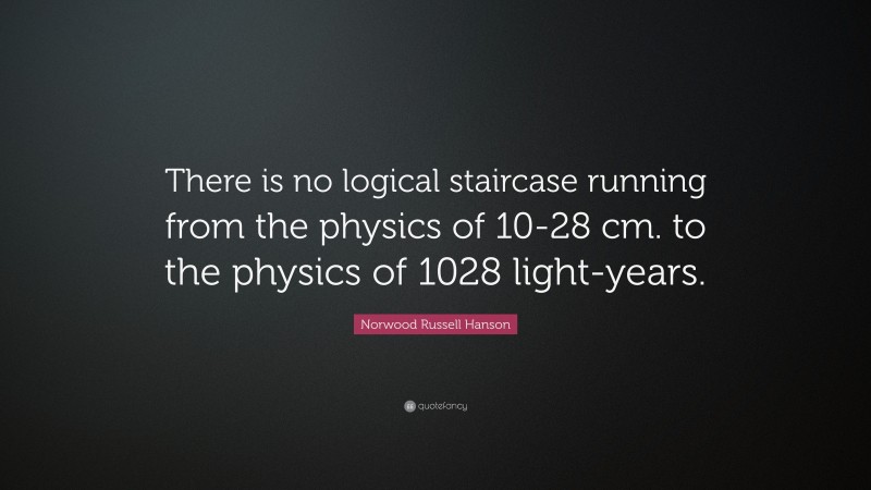 Norwood Russell Hanson Quote: “There is no logical staircase running from the physics of 10-28 cm. to the physics of 1028 light-years.”