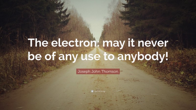 Joseph John Thomson Quote: “The electron: may it never be of any use to anybody!”