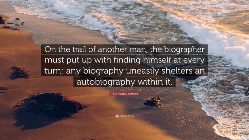 Paul Murray Kendall Quote: “On the trail of another man, the biographer must put up with finding himself at every turn; any biography uneasily shelters an autobiography within it.”