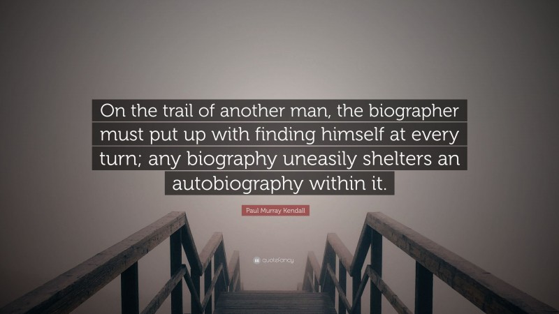 Paul Murray Kendall Quote: “On the trail of another man, the biographer must put up with finding himself at every turn; any biography uneasily shelters an autobiography within it.”